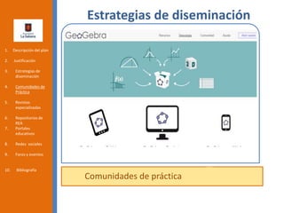 Estrategias de diseminación
Comunidades de práctica
1. Descripción del plan
2. Justificación
3. Estrategias de
diseminación
4. Comunidades de
Práctica
5. Revistas
especializadas
6. Repositorios de
REA
7. Portales
educativos
8. Redes sociales
9. Foros y eventos
10. Bibliografía
 