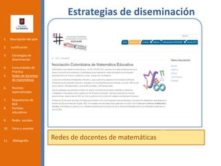 Estrategias de diseminación
Redes de docentes de matemáticas
1. Descripción del plan
2. Justificación
3. Estrategias de
diseminación
4. Comunidades de
Práctica
5. Redes de docentes
de matemáticas
6. Revistas
especializadas
7. Repositorios de
REA
8. Portales
educativos
9. Redes sociales
10. Foros y eventos
11. Bibliografía
 