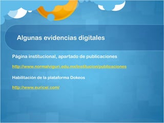 Algunas evidencias digitales
Página institucional, apartado de publicaciones
http://www.normalviguri.edu.mx/institucion/publicaciones
Habilitación de la plataforma Dokeos
http://www.euricel.com/
 