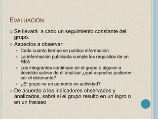 EVALUACIÓN 
 Se llevará a cabo un seguimiento constante del 
grupo. 
 Aspectos a observar: 
 Cada cuanto tiempo se publica información 
 La información publicada cumple los requisitos de un 
REA 
 Los integrantes continúan en el grupo o alguien a 
decidido salirse de él analizar ¿qué aspectos pudieron 
ser el detonante? 
 ¿El grupo va en aumento en actividad? 
 De acuerdo a los indicadores observados y 
analizados, sabré si el grupo resulto en un logro o 
en un fracaso 
