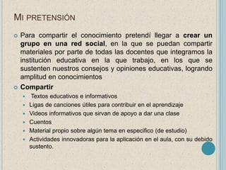 MI PRETENSIÓN 
 Para compartir el conocimiento pretendí llegar a crear un 
grupo en una red social, en la que se puedan compartir 
materiales por parte de todas las docentes que integramos la 
institución educativa en la que trabajo, en los que se 
sustenten nuestros consejos y opiniones educativas, logrando 
amplitud en conocimientos 
 Compartir 
 Textos educativos e informativos 
 Ligas de canciones útiles para contribuir en el aprendizaje 
 Videos informativos que sirvan de apoyo a dar una clase 
 Cuentos 
 Material propio sobre algún tema en especifico (de estudio) 
 Actividades innovadoras para la aplicación en el aula, con su debido 
sustento. 
 
