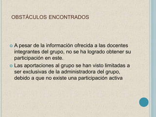 OBSTÁCULOS ENCONTRADOS 
 A pesar de la información ofrecida a las docentes 
integrantes del grupo, no se ha logrado obtener su 
participación en este. 
 Las aportaciones al grupo se han visto limitadas a 
ser exclusivas de la administradora del grupo, 
debido a que no existe una participación activa 
 
