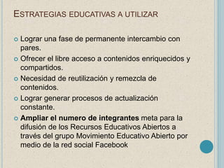 ESTRATEGIAS EDUCATIVAS A UTILIZAR 
 Lograr una fase de permanente intercambio con 
pares. 
 Ofrecer el libre acceso a contenidos enriquecidos y 
compartidos. 
 Necesidad de reutilización y remezcla de 
contenidos. 
 Lograr generar procesos de actualización 
constante. 
 Ampliar el numero de integrantes meta para la 
difusión de los Recursos Educativos Abiertos a 
través del grupo Movimiento Educativo Abierto por 
medio de la red social Facebook 
 