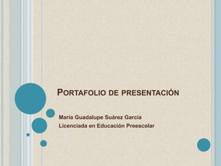 PORTAFOLIO DE PRESENTACIÓN 
María Guadalupe Suárez García 
Licenciada en Educación Preescolar 
 