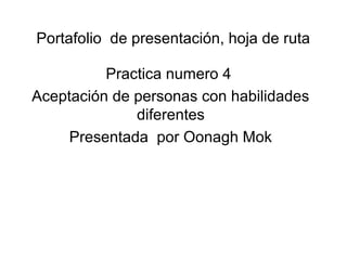 Portafolio de presentación, hoja de ruta
Practica numero 4
Aceptación de personas con habilidades
diferentes
Presentada por Oonagh Mok
 