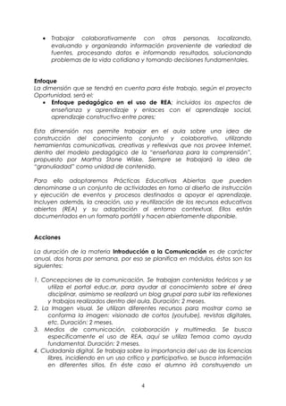 · Trabajar colaborativamente con otras personas, localizando, 
evaluando y organizando información proveniente de variedad de 
fuentes, procesando datos e informando resultados, solucionando 
problemas de la vida cotidiana y tomando decisiones fundamentales. 
Enfoque 
La dimensión que se tendrá en cuenta para éste trabajo, según el proyecto 
Oportunidad, será el: 
· Enfoque pedagógico en el uso de REA; incluidos los aspectos de 
enseñanza y aprendizaje y enlaces con el aprendizaje social, 
aprendizaje constructivo entre pares; 
Esta dimensión nos permite trabajar en el aula sobre una idea de 
construcción del conocimiento conjunto y colaborativo, utilizando 
herramientas comunicativas, creativas y reflexivas que nos provee Internet, 
dentro del modelo pedagógico de la “enseñanza para la comprensión”, 
propuesto por Martha Stone Wiske. Siempre se trabajará la idea de 
“granuliadad” como unidad de contenido. 
Para ello adoptaremos Prácticas Educativas Abiertas que pueden 
denominarse a un conjunto de actividades en torno al diseño de instrucción 
y ejecución de eventos y procesos destinados a apoyar el aprendizaje. 
Incluyen además, la creación, uso y reutilización de los recursos educativos 
abiertos (REA) y su adaptación al entorno contextual. Ellos están 
documentados en un formato portátil y hacen abiertamente disponible. 
Acciones 
La duración de la materia Introducción a la Comunicación es de carácter 
anual, dos horas por semana, por eso se planifica en módulos, éstos son los 
siguientes: 
1. Concepciones de la comunicación. Se trabajan contenidos teóricos y se 
utiliza el portal educ.ar, para ayudar al conocimiento sobre el área 
disciplinar, asimismo se realizará un blog grupal para subir las reflexiones 
y trabajos realizados dentro del aula. Duración: 2 meses. 
2. La Imagen visual. Se utilizan diferentes recursos para mostrar como se 
conforma la imagen: visionado de cortos (youtube), revistas digitales, 
etc. Duración: 2 meses. 
3. Medios de comunicación, colaboración y multimedia. Se busca 
específicamente el uso de REA, aquí se utiliza Temoa como ayuda 
fundamental. Duración: 2 meses. 
4. Ciudadanía digital. Se trabaja sobre la importancia del uso de las licencias 
libres, incidiendo en un uso crítico y participativo, se busca información 
en diferentes sitios. En éste caso el alumno irá construyendo un 
4 
 