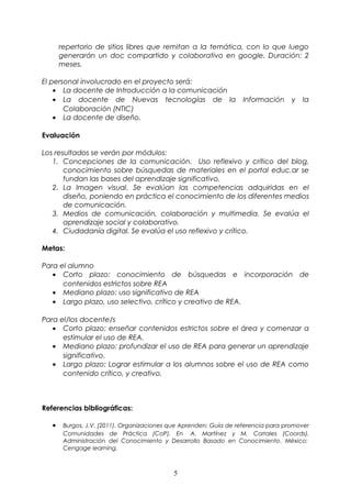 repertorio de sitios libres que remitan a la temática, con lo que luego 
generarán un doc compartido y colaborativo en google. Duración: 2 
meses. 
El personal involucrado en el proyecto será: 
· La docente de Introducción a la comunicación 
· La docente de Nuevas tecnologías de la Información y la 
Colaboración (NTIC) 
· La docente de diseño. 
Evaluación 
Los resultados se verán por módulos: 
1. Concepciones de la comunicación. Uso reflexivo y crítico del blog, 
conocimiento sobre búsquedas de materiales en el portal educ.ar se 
fundan las bases del aprendizaje significativo. 
2. La Imagen visual. Se evalúan las competencias adquiridas en el 
diseño, poniendo en práctica el conocimiento de los diferentes medios 
de comunicación. 
3. Medios de comunicación, colaboración y multimedia. Se evalúa el 
aprendizaje social y colaborativo. 
4. Ciudadanía digital. Se evalúa el uso reflexivo y crítico. 
Metas: 
Para el alumno 
· Corto plazo: conocimiento de búsquedas e incorporación de 
contenidos estrictos sobre REA 
· Mediano plazo: uso significativo de REA 
· Largo plazo, uso selectivo, crítico y creativo de REA. 
Para el/los docente/s 
· Corto plazo: enseñar contenidos estrictos sobre el área y comenzar a 
estimular el uso de REA. 
· Mediano plazo: profundizar el uso de REA para generar un aprendizaje 
significativo. 
· Largo plazo: Lograr estimular a los alumnos sobre el uso de REA como 
contenido crítico, y creativo. 
Referencias bibliográficas: 
· Burgos, J.V. (2011). Organizaciones que Aprenden: Guía de referencia para promover 
Comunidades de Práctica (CoP). En A. Martínez y M. Corrales (Coords). 
Administración del Conocimiento y Desarrollo Basado en Conocimiento. México: 
Cengage learning. 
5 
 