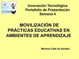 MOVILIZACIÓN DE
PRÁCTICAS EDUCATIVAS EN
AMBIENTES DE APRENDIZAJE
Mariana Calle de Sarabia
Innovación Tecnológica
Portafolio de Presentación
Semana 4
 