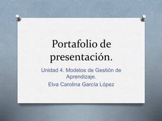Portafolio de 
presentación. 
Unidad 4. Modelos de Gestión de 
Aprendizaje. 
Elva Carolina García López 
 