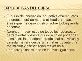 EXPECTATIVAS DEL CURSO
 El curso de innovación educativa con recursos
abierotos, será de mucha utilidad en todas
áreas que me desenvuelvo; sobre todos para la
docencia.
 Aprender hacer usos de todos los recursos y
herramientas de este curso a fin de poder dar
el salto de la enseñanza tradicional a la virtual y
de esta manera despertar en el estudiante una
motivación y participación mayor en el
aprendizaje sobre todo en la investigaciones.
 