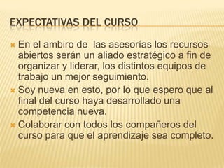 EXPECTATIVAS DEL CURSO
 En el ambiro de las asesorías los recursos
abiertos serán un aliado estratégico a fin de
organizar y liderar, los distintos equipos de
trabajo un mejor seguimiento.
 Soy nueva en esto, por lo que espero que al
final del curso haya desarrollado una
competencia nueva.
 Colaborar con todos los compañeros del
curso para que el aprendizaje sea completo.
 