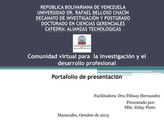 REPÚBLICA BOLIVARIANA DE VENEZUELA
UNIVERSIDAD DR. RAFAEL BELLOSO CHACÍN
DECANATO DE INVESTIGACIÓN Y POSTGRADO
DOCTORADO EN CIENCIAS GERENCIALES
CATEDRA: ALIANZAS TECNOLOGICAS

Comunidad virtual para la investigación y el
desarrollo profesional

Portafolio de presentación
Facilitadora: Dra.Tibisay Hernandez

Presentado por:
MSc. Zulay Pinto
Maracaibo, Octubre de 2013

 