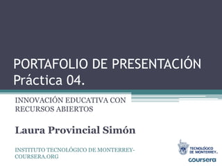 PORTAFOLIO DE PRESENTACIÓN 
Práctica 04. 
INNOVACIÓN EDUCATIVA CON 
RECURSOS ABIERTOS 
Laura Provincial Simón 
INSTITUTO TECNOLÓGICO DE MONTERREY-COURSERA. 
ORG 
 