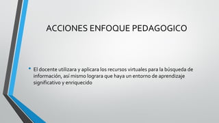 ACCIONES ENFOQUE PEDAGOGICO 
•El docente utilizara y aplicara los recursos virtuales para la búsqueda de información, así mismo lograra que haya un entorno de aprendizaje significativo y enriquecido  