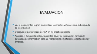 EVALUACION 
•Ver si los docentes logran o no utilizar los medios virtuales para la búsqueda de información 
•Observar si logro utilizar los REA en mi practica docente 
•Analizar el éxito de la utilización de los REA y de las diversas formas de búsqueda de información para así reproducirla en diferentes instituciones y ámbitos.  