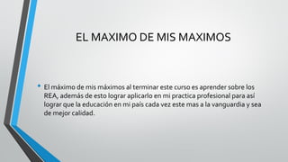 EL MAXIMO DE MIS MAXIMOS 
•El máximo de mis máximos al terminar este curso es aprender sobre los REA, además de esto lograr aplicarlo en mi practica profesional para así lograr que la educación en mi país cada vez este mas a la vanguardia y sea de mejor calidad. 