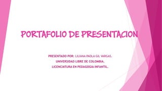 PORTAFOLIO DE PRESENTACION 
PRESENTADO POR: LILIANA PAOLA GIL VARGAS. 
UNIVERSIDAD LIBRE DE COLOMBIA. 
LICENCIATURA EN PEDAGOGIA INFANTIL.  
