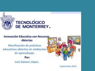 Innovación Educativa con Recursos 
Abiertos 
Movilización de prácticas 
educativas abiertas en ambientes 
de aprendizaje. 
Septiembre 2014 
Por: 
Luis Salazar López. 
 