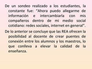 De un sondeo realizado a los estudiantes, la 
constante fue: “Ahora puedo allegarme de 
información e intercambiarla con mis 
compañeros dentro de mi medio social 
cotidiano: redes sociales, internet en general”. 
De lo anterior se concluye que las REA ofrecen la 
posibilidad al docente de crear puentes de 
conexión entre los alumnos y los maestros, lo 
que conlleva a elevar la calidad de la 
enseñanza. 
 