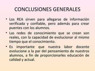 CONCLUSIONES GENERALES 
• Los REA sirven para allegarse de información 
verificada y confiable, pero además para crear 
puentes con los alumnos. 
• Las redes de conocimiento que se crean son 
reales, con la capacidad de evolucionar al mismo 
tiempo que el conocimiento. 
• Es importante que nuestra labor docente 
evolucione a la par del pensamiento de nuestros 
alumnos, a fin de proporcionarles educación de 
calidad y actual. 
