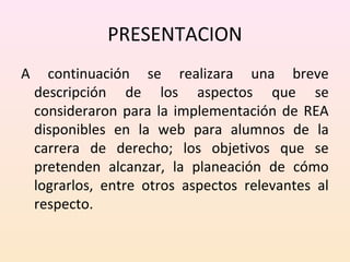 PRESENTACION 
A continuación se realizara una breve 
descripción de los aspectos que se 
consideraron para la implementación de REA 
disponibles en la web para alumnos de la 
carrera de derecho; los objetivos que se 
pretenden alcanzar, la planeación de cómo 
lograrlos, entre otros aspectos relevantes al 
respecto. 
 
