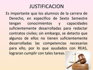 JUSTIFICACION 
Es importante que los alumnos de la carrera de 
Derecho, en especifico de Sexto Semestre 
tengan conocimientos y capacidades 
suficientemente desarrolladas para redactar 
contratos civiles; sin embargo, se detecto que 
algunos de ellos no tienen suficientemente 
desarrolladas las competencias necesarias 
para ello, por lo que ayudados con REAS, 
lograran cumplir con tales tareas. 
 