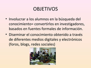 OBJETIVOS 
• Involucrar a los alumnos en la búsqueda del 
conocimiento= convertirlos en investigadores, 
basados en fuentes formales de información. 
• Diseminar el conocimiento obtenido a través 
de diferentes medios digitales y electrónicos 
(foros, blogs, redes sociales) 
 