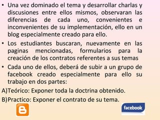 • Una vez dominado el tema y desarrollar charlas y 
discusiones entre ellos mismos, observaran las 
diferencias de cada uno, convenientes e 
inconvenientes de su implementación, ello en un 
blog especialmente creado para ello. 
• Los estudiantes buscaran, nuevamente en las 
paginas mencionadas, formularios para la 
creación de los contratos referentes a sus temas 
• Cada uno de ellos, deberá de subir a un grupo de 
facebook creado especialmente para ello su 
trabajo en dos partes: 
A)Teórico: Exponer toda la doctrina obtenido. 
B)Practico: Exponer el contrato de su tema. 
 