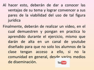 Al hacer esto, deberán de dar a conocer las 
ventajas de su tema y lograr convencer a sus 
pares de la viabilidad del uso de tal figura 
jurídica 
Finalmente, deberán de realizar un video, en el 
cual demuestren y pongan en practica lo 
aprendido durante el ejercicio, mismo que 
darán de alta en un canal de youtube 
diseñado para que no solo los alumnos de la 
clase tengan acceso a ello, si no la 
comunidad en general, desde varios medios 
de diseminación. 
 