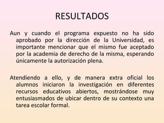 RESULTADOS 
Aun y cuando el programa expuesto no ha sido 
aprobado por la dirección de la Universidad, es 
importante mencionar que el mismo fue aceptado 
por la academia de derecho de la misma, esperando 
únicamente la autorización plena. 
Atendiendo a ello, y de manera extra oficial los 
alumnos iniciaron la investigación en diferentes 
recursos educativos abiertos, mostrándose muy 
entusiasmados de ubicar dentro de su contexto una 
tarea escolar formal. 
 