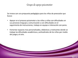 Grupo de apoyo psicomotor 
Se innova con una propuesta pedagógica para los niños de preescolar que 
busca: 
• Apoyar en el proceso psicomotor a los niños y niñas con dificultades en 
sus procesos lenguaje y comunicación o con dificultades en el 
seguimiento de instrucciones, trabajo en equipo e interacción con pares. 
• Fomentar espacios mas personalizados, didácticos y motivantes donde se 
trabaje las dificultades académicas y actitudinales de los niños por medio 
del juego y el arte. 
 