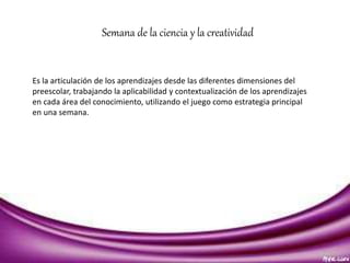 Semana de la ciencia y la creatividad 
Es la articulación de los aprendizajes desde las diferentes dimensiones del 
preescolar, trabajando la aplicabilidad y contextualización de los aprendizajes 
en cada área del conocimiento, utilizando el juego como estrategia principal 
en una semana. 
 
