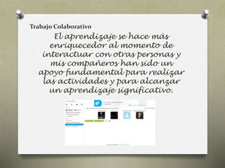 Trabajo Colaborativo 
El aprendizaje se hace más 
enriquecedor al momento de 
interactuar con otras personas y 
mis compañeros han sido un 
apoyo fundamental para realizar 
las actividades y para alcanzar 
un aprendizaje significativo. 
 
