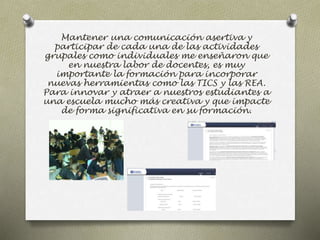 Mantener una comunicación asertiva y 
participar de cada una de las actividades 
grupales como individuales me enseñaron que 
en nuestra labor de docentes, es muy 
importante la formación para incorporar 
nuevas herramientas como las TICS y las REA. 
Para innovar y atraer a nuestros estudiantes a 
una escuela mucho más creativa y que impacte 
de forma significativa en su formación. 
 