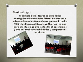 Máximo Logro 
El primero de los logros es el de haber 
conseguido utilizar nuevas formas de enseñar a 
mis estudiantes las Matemáticas, por medio de las 
TICS y los Recursos Educativos Abiertos, ya que 
para ellos fue algo que les facilitó el aprendizaje 
y que desarrolló sus habilidades y competencias 
en el área. 
 