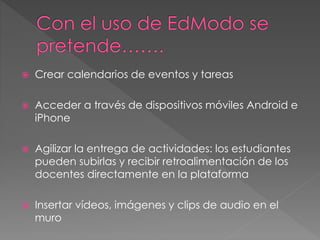  Crear calendarios de eventos y tareas
 Acceder a través de dispositivos móviles Android e
iPhone
 Agilizar la entrega de actividades: los estudiantes
pueden subirlas y recibir retroalimentación de los
docentes directamente en la plataforma
 Insertar vídeos, imágenes y clips de audio en el
muro
 