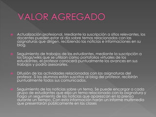  Actualización profesional. Mediante la suscripción a sitios relevantes, los
docentes pueden estar al día sobre temas relacionados con las
asignaturas que dirigen, recibiendo las noticias e informaciones en su
blog.
 Seguimiento de trabajos de los estudiantes. mediante la suscripción a
los blogs/wikis que se utilizan como portafolios virtuales de los
estudiantes, el profesor conocerá puntualmente los avances en sus
trabajos y podrá asesorarles.
 Difusión de las actividades relacionadas con las asignaturas del
profesor. Si los alumnos están suscritos al blog del profesor, recibirán
puntualmente todos sus comunicados.
 Seguimiento de las noticias sobre un tema. Se puede encargar a cada
grupo de estudiantes que elija un tema relacionado con la asignatura y
haga un seguimiento de las noticias que aparezcan en la prensa
durante un tiempo. Con esta información harán un informe multimedia
que presentarán públicamente en las clases
 