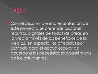  Con el desarrollo e implementación de
este proyecto se pretende disponer
recursos digitales de todas las áreas en
la web a través de los beneficios de la
web 2.0 en especial los ofrecidos por
EdModo para el apoyo escolar de
acuerdo a las necesidades académicas
de los estudiantes.
 