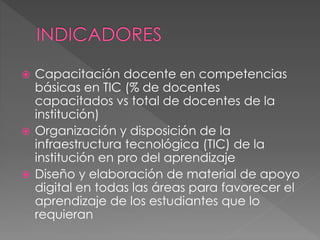  Capacitación docente en competencias
básicas en TIC (% de docentes
capacitados vs total de docentes de la
institución)
 Organización y disposición de la
infraestructura tecnológica (TIC) de la
institución en pro del aprendizaje
 Diseño y elaboración de material de apoyo
digital en todas las áreas para favorecer el
aprendizaje de los estudiantes que lo
requieran
 