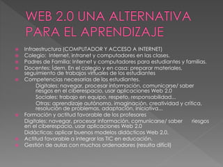  Infraestructura (COMPUTADOR Y ACCESO A INTERNET)
 Colegio: Internet, intranet y computadores en las clases.
 Padres de Familia: Internet y computadores para estudiantes y familias.
 Docentes: Ídem. En el colegio y en casa: preparar materiales,
seguimiento de trabajos virtuales de los estudiantes
 Competencias necesarias de los estudiantes.
Digitales: navegar, procesar información, comunicarse/ saber
riesgos en el ciberespacio, usar aplicaciones Web 2.0
Sociales: trabajo en equipo, respeto, responsabilidad...
Otras: aprendizaje autónomo, imaginación, creatividad y crítica,
resolución de problemas, adaptación, iniciativa...
 Formación y actitud favorable de los profesores
Digitales: navegar, procesar información, comunicarse/ saber riesgos
en el ciberespacio, usar aplicaciones Web 2.0
Didácticas: aplicar buenos modelos didácticos Web 2.0.
 Actitud favorable a integrar las TIC en educación.
 Gestión de aulas con muchos ordenadores (resulta difícil)
 