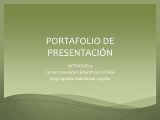 PORTAFOLIO DE 
PRESENTACIÓN 
ACTIVIDAD 4 
Curso: Innovación Educativa con REA 
Jorge Ignacio Maldonado Aguilar 
 