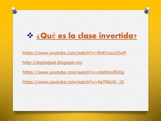  ¿Qué es la clase invertida? 
https://www.youtube.com/watch?v=8nKYxoy25uM 
http://digitalped.blogspot.mx 
https://www.youtube.com/watch?v=ojiebVw8O0g 
https://www.youtube.com/watch?v=4a7NbUIr_iQ 
 