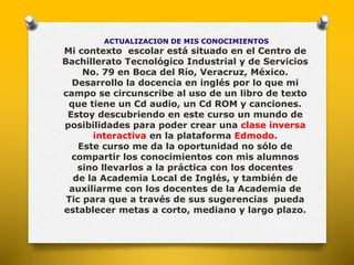 ACTUALIZACION DE MIS CONOCIMIENTOS 
Mi contexto escolar está situado en el Centro de 
Bachillerato Tecnológico Industrial y de Servicios 
No. 79 en Boca del Río, Veracruz, México. 
Desarrollo la docencia en inglés por lo que mi 
campo se circunscribe al uso de un libro de texto 
que tiene un Cd audio, un Cd ROM y canciones. 
Estoy descubriendo en este curso un mundo de 
posibilidades para poder crear una clase inversa 
interactiva en la plataforma Edmodo. 
Este curso me da la oportunidad no sólo de 
compartir los conocimientos con mis alumnos 
sino llevarlos a la práctica con los docentes 
de la Academia Local de Inglés, y también de 
auxiliarme con los docentes de la Academia de 
Tic para que a través de sus sugerencias pueda 
establecer metas a corto, mediano y largo plazo. 
 