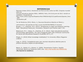 REFERENCIAS 
Naciones Unidas (2012). Declaración de París de 2012 sobre los REA. Congreso mundial 
sobre los 
recursos educativos abiertos (REA). UNESCO, París, 20-22 de junio de 2012. Versión en 
castellano, recuperado de 
http://www.unesco.org/new/fileadmin/MULTIMEDIA/HQ/CI/CI/pdf/Events/Spanish_Paris 
_OER 
_Declaration.pdf 
Tec de Monterrey (2012, Marzo, 1). Recursos Educativos Abiertos en México y 
Latinoamérica. Recuperado de http://youtu.be/VKOJSe78MOQ [4 minutos] 
Burgos, J. V. y Ramírez, M.S. (2013) Perspectives on Open and Distance Learning: 
Open Educational Resources: Innovation, Research and Practice (pp17-32). 
Betancourt, M.C., Celaya, R. y Ramírez, M. S. (2014). Open educational practices 
and tecnology appropiation: the case of Regional Open Latin Améxican Community 
for Social and Educational Research (CLARISE) (PP 4_17) 
Phipps, D. (2010) What knowledge mobilization? In University Affairs Magazine 
(videos) 
Lugo, A. (2010). Competencia para usar recursos educativos abiertos para la 
práctica educativa (objeto de aprendizaje). 
Blasco, R., Moliné, M. y Silvera, S. (2009). Pensamiento Creativo. España: 
Universitat Oberta de Catalunya (UOC) cita: http://hdl.handle.net/10609/6782 
(Me fascinó la metáfora) 
 