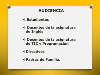 AUDIENCIA 
 Estudiantes 
 Docentes de la asignatura 
de Inglés 
 Docentes de la asignatura 
de TIC y Programación 
Directivos 
Padres de Familia. 
 