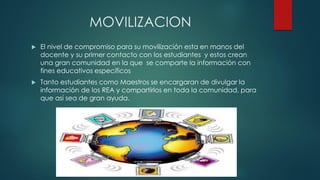 MOVILIZACION 
El nivel de compromiso para su movilización esta en manos del docente y su primer contacto con los estudiantes y estos crean una gran comunidad en la que se comparte la información con fines educativos específicos 
Tanto estudiantes como Maestros se encargaran de divulgar la información de los REA y compartirlos en toda la comunidad, para que así sea de gran ayuda.  