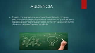 AUDIENCIA 
Toda la comunidad que se encuentra realizando procesos educativos en los espacios abiertos y a distancia, y utilicen estos espacios para mejorar sus procesos e innoven y planteen puntos diferentes de enseñanza-aprendizaje.  