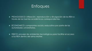 Enfoques 
PEDAGOGICO: Utilización, reproducción y divulgación de los REA a través de las fuentes académicas correspondientes. 
ECONOMICO: compromiso social y educativo por parte de las autoridades universitarias. 
FISICO: proveer de ambientes tecnológicos para facilitar el acceso a los REA dentro del alma Matter.  