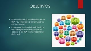 OBJETIVOS 
Dar a conocer la importancia de los REA y su utilización para divulgar su conocimiento. 
Incorporar dentro de las dinámicas de investigaciones educativas el acceso a los REA y a los repositorios de la red.  