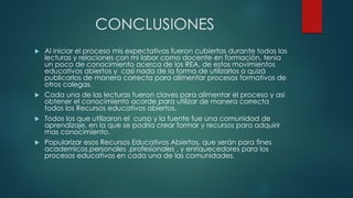 CONCLUSIONES 
Al iniciar el proceso mis expectativas fueron cubiertas durante todas las lecturas y relaciones con mi labor como docente en formación, tenia un poco de conocimiento acerca de los REA, de estos movimientos educativos abiertos y casi nada de la forma de utilizarlos o quizá publicarlos de manera correcta para alimentar procesos formativos de otros colegas. 
Cada una de las lecturas fueron claves para alimentar el proceso y así obtener el conocimiento acorde para utilizar de manera correcta todos los Recursos educativos abiertos. 
Todos los que utilizaron el curso y la fuente fue una comunidad de aprendizaje, en la que se podría crear formar y recursos para adquirir mas conocimiento. 
Popularizar esos Recursos Educativos Abiertos, que serán para fines academicos,personales ,profesionales , y enriquecedores para los procesos educativos en cada una de las comunidades. 